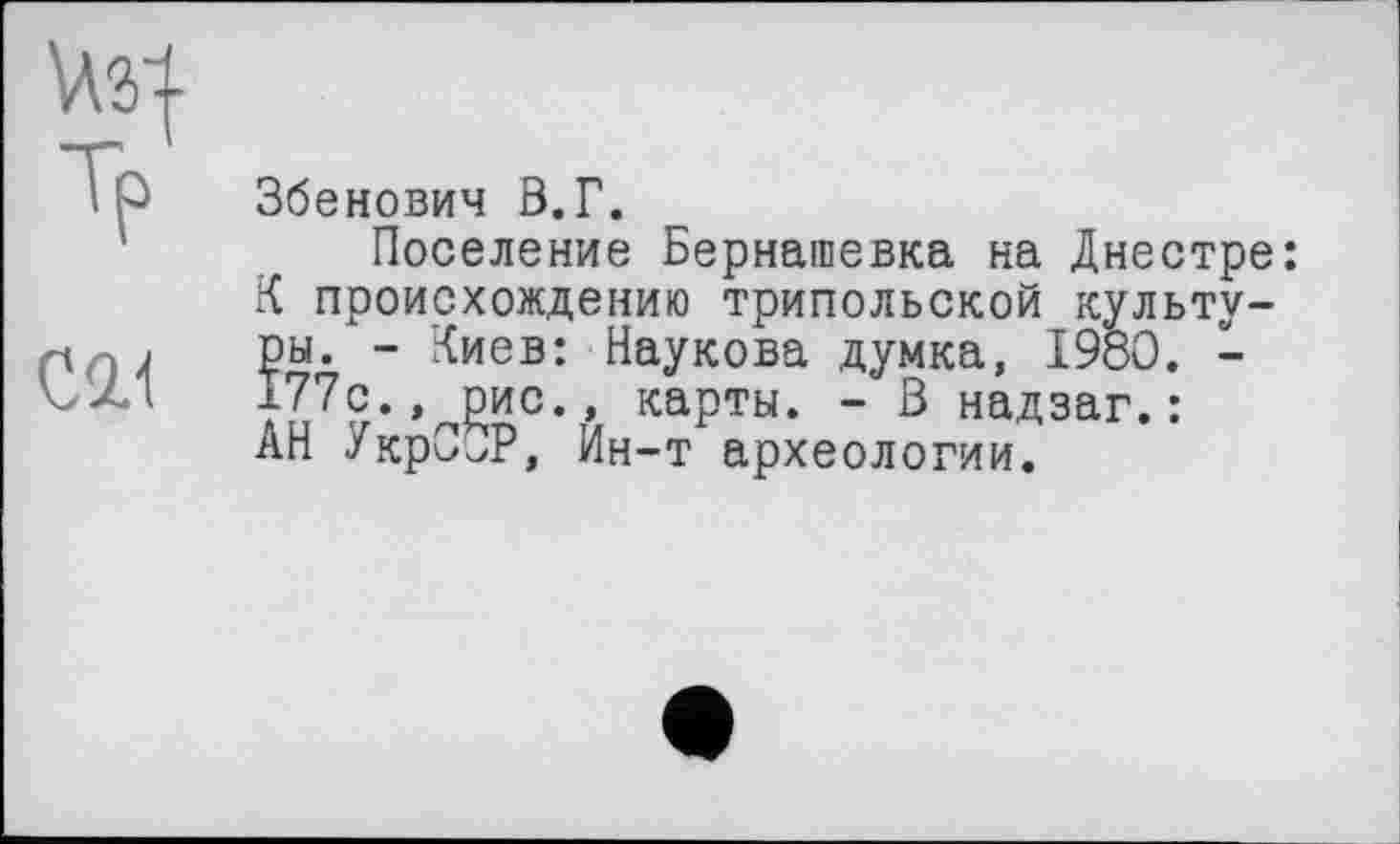 ﻿W-
Tp
СИ
Збенович В.Г.
Поселение Бернашевка на Днестре: К происхождению трипольской культуры. - Киев: Наукова думка, 1980. -177с., рис., карты. - В надзаг.: АН УкрСОР, Ин-т археологии.